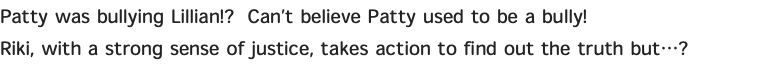 Patty was bullying Lillian!? Can’t believe Patty used to be a bully! Riki, with a strong sense of justice, takes action to find out the truth but…?