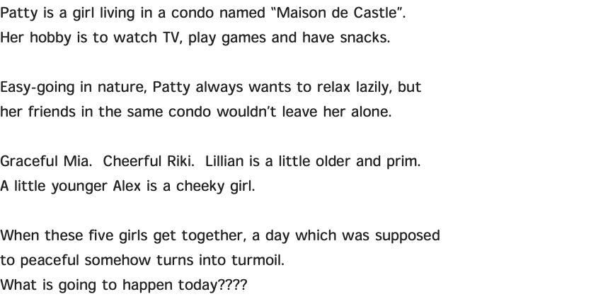 Patty is a girl living in a condo named “Maison de Castle”. Her hobby is to watch TV, play games and have snacks. Easy-going in nature, Patty always wants to relax lazily, but her friends in the same condo wouldn’t leave her alone. Graceful Mia. Cheerful Riki. Lillian is a little older and prim. A little younger Alex is a cheeky girl. When these five girls get together, a day which was supposed to peaceful somehow turns into turmoil. What is going to happen today????