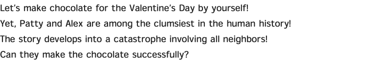 Let’s make chocolate for the Valentine’s Day by yourself! Yet, Patty and Alex are among the clumsiest in the human history! The story develops into a catastrophe involving all neighbors! Can they make the chocolate successfully?