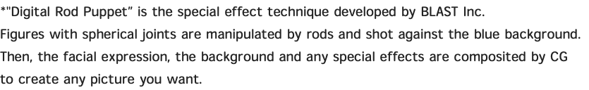 *"Digital Rod Puppet” is the special effect technique developed by BLAST Inc. Figures with spherical joints are manipulated by rods and shot against the blue background. Then, the facial expression, the background and any special effects are composited by CG to create any picture you want. 