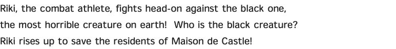 Riki, the combat athlete, fights head-on against the black one, the most horrible creature on earth! Who is the black creature? Riki rises up to save the residents of Maison de Castle! 