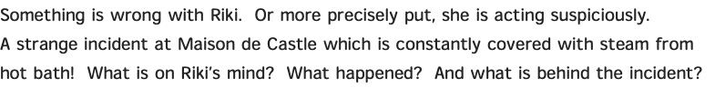 Something is wrong with Riki. Or more precisely put, she is acting suspiciously. A strange incident at Maison de Castle which is constantly covered with steam from hot bath! What is on Riki’s mind? What happened? And what is behind the incident?