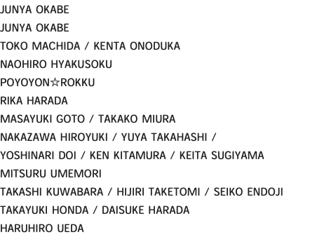 JUNYA OKABE JUNYA OKABE TOKO MACHIDA / KENTA ONODUKA NAOHIRO HYAKUSOKU POYOYON☆ROKKU RIKA HARADA MASAYUKI GOTO / TAKAKO MIURA NAKAZAWA HIROYUKI / YUYA TAKAHASHI / YOSHINARI DOI / KEN KITAMURA / KEITA SUGIYAMA MITSURU UMEMORI TAKASHI KUWABARA / HIJIRI TAKETOMI / SEIKO ENDOJI TAKAYUKI HONDA / DAISUKE HARADA HARUHIRO UEDA 