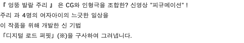 『 엉뚱 발랄 주리 』 은 CG와 인형극을 조합한? 신영상 "피규메이션" ! 주리 과 4명의 여자아이의 느긋한 일상을 이 작품을 위해 개발한 신 기법 「디지털 로드 퍼핏」(※)을 구사하여 그려냅니다.