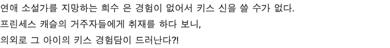 연애 소설가를 지망하는 희수 은 경험이 없어서 키스 신을 쓸 수가 없다. 프린세스 캐슬의 거주자들에게 취재를 하다 보니, 의외로 그 아이의 키스 경험담이 드러난다?!