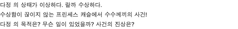 다정 의 상태가 이상하다. 랄까 수상하다. 수상함이 끊이지 않는 프린세스 캐슬에서 수수께끼의 사건! 다정 의 목적은? 무슨 일이 있었을까? 사건의 진상은?