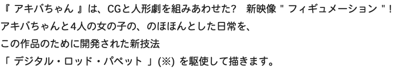 『 アキバちゃん 』は、CGと人形劇を組みあわせた?　新映像 " フィギュメーション " ! アキバちゃんと4人の女の子の、のほほんとした日常を、 この作品のために開発された新技法 「 デジタル・ロッド・パペット 」(※) を駆使して描きます。