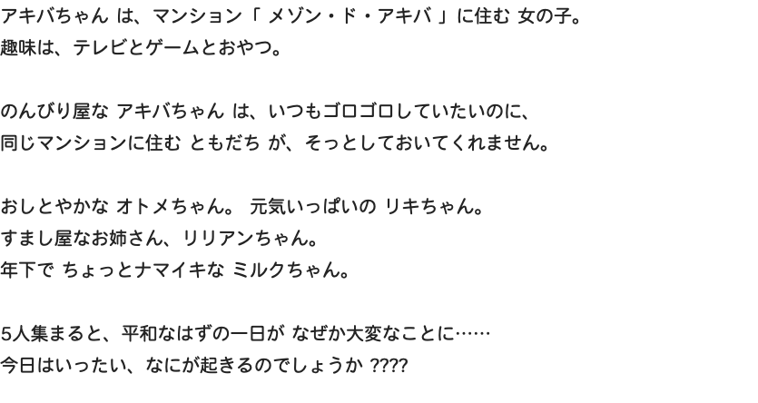 アキバちゃん は、マンション「 メゾン・ド・アキバ 」に住む 女の子。 趣味は、テレビとゲームとおやつ。 のんびり屋な アキバちゃん は、いつもゴロゴロしていたいのに、 同じマンションに住む ともだち が、そっとしておいてくれません。 おしとやかな オトメちゃん。 元気いっぱいの リキちゃん。 すまし屋なお姉さん、リリアンちゃん。 年下で ちょっとナマイキな ミルクちゃん。 5人集まると、平和なはずの一日が なぜか大変なことに…… 今日はいったい、なにが起きるのでしょうか ????