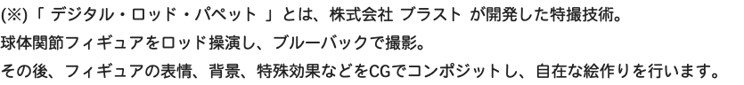 (※)「 デジタル・ロッド・パペット 」とは、株式会社 ブラスト が開発した特撮技術。 球体関節フィギュアをロッド操演し、ブルーバックで撮影。 その後、フィギュアの表情、背景、特殊効果などをCGでコンポジットし、自在な絵作りを行います。