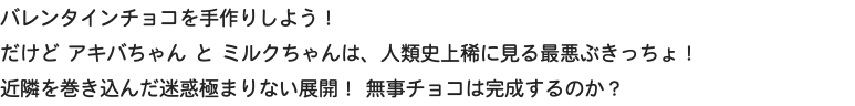 バレンタインチョコを手作りしよう！  だけど アキバちゃん と ミルクちゃんは、人類史上稀に見る最悪ぶきっちょ！ 近隣を巻き込んだ迷惑極まりない展開！ 無事チョコは完成するのか？