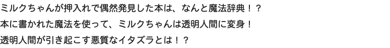 ミルクちゃんが押入れで偶然発見した本は、なんと魔法辞典！？ 本に書かれた魔法を使って、ミルクちゃんは透明人間に変身！ 透明人間が引き起こす悪質なイタズラとは！？