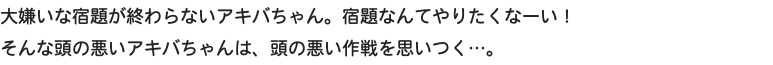 大嫌いな宿題が終わらないアキバちゃん。宿題なんてやりたくなーい！ そんな頭の悪いアキバちゃんは、頭の悪い作戦を思いつく…。