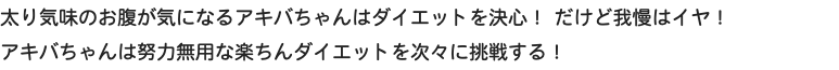 太り気味のお腹が気になるアキバちゃんはダイエットを決心！ だけど我慢はイヤ！ アキバちゃんは努力無用な楽ちんダイエットを次々に挑戦する！