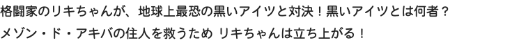 格闘家のリキちゃんが、地球上最恐の黒いアイツと対決！黒いアイツとは何者？ メゾン・ド・アキバの住人を救うため リキちゃんは立ち上がる！