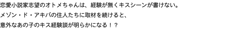 恋愛小説家志望のオトメちゃんは、経験が無くキスシーンが書けない。 メゾン・ド・アキバの住人たちに取材を続けると、 意外なあの子のキス経験談が明らかになる！？