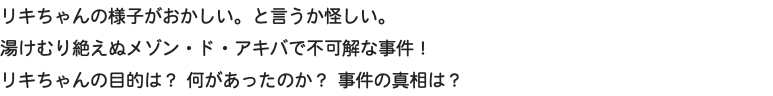 リキちゃんの様子がおかしい。と言うか怪しい。 湯けむり絶えぬメゾン・ド・アキバで不可解な事件！ リキちゃんの目的は？ 何があったのか？ 事件の真相は？