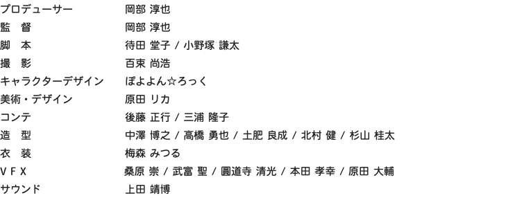 プロデューサー 岡部 淳也 監　督 岡部 淳也 脚　本 待田 堂子 / 小野塚 謙太 撮　影 百束 尚浩 キャラクターデザイン ぽよよん☆ろっく 美術・デザイン 原田 リカ コンテ 後藤 正行 / 三浦 隆子 造　型 中澤 博之 / 高橋 勇也 / 土肥 良成 / 北村 健 / 杉山 桂太 衣　装 梅森 みつる V F X 桑原 崇 / 武富 聖 / 圓道寺 清光 / 本田 孝幸 / 原田 大輔 サウンド 上田 靖博