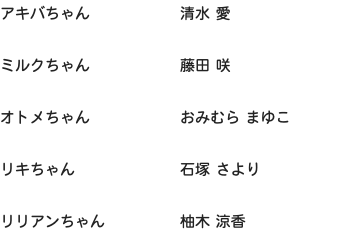 アキバちゃん 清水 愛 ミルクちゃん 藤田 咲 オトメちゃん おみむら まゆこ リキちゃん 石塚 さより リリアンちゃん 柚木 涼香